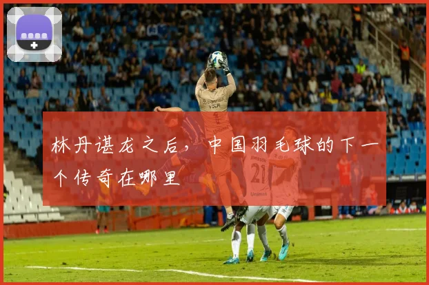 林丹谌龙之后，中国羽毛球的下一个传奇在哪里