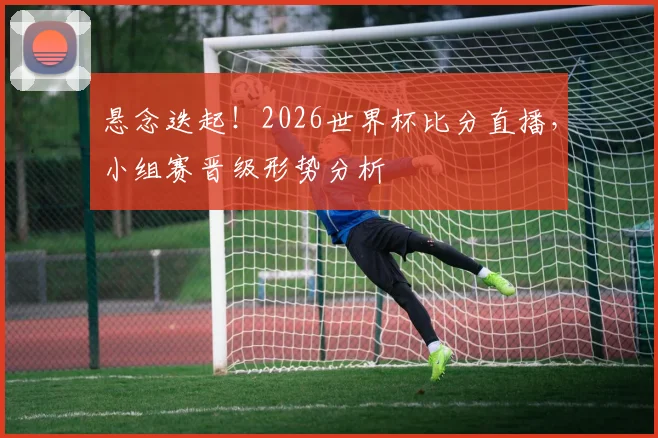 悬念迭起！2026世界杯比分直播，小组赛晋级形势分析