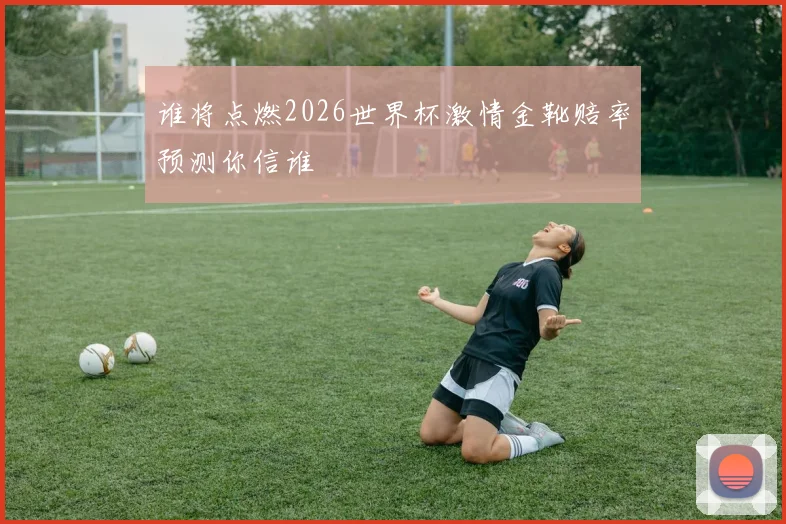 谁将点燃2026世界杯激情金靴赔率预测你信谁