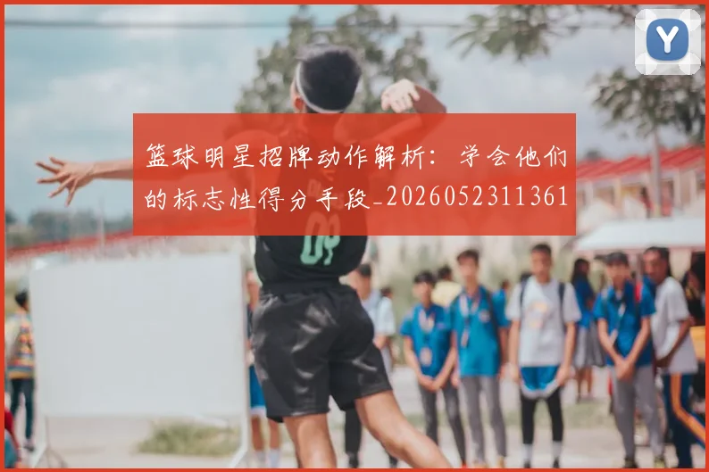 篮球明星招牌动作解析：学会他们的标志性得分手段_20260523113619