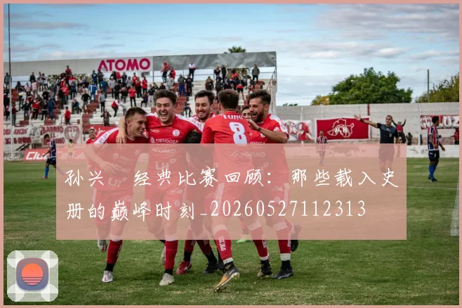 孙兴慜经典比赛回顾：那些载入史册的巅峰时刻_20260527112313
