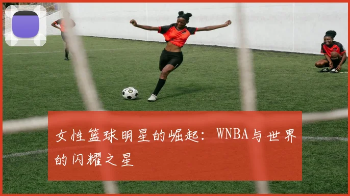 女性篮球明星的崛起:WNBA与世界的闪耀之星