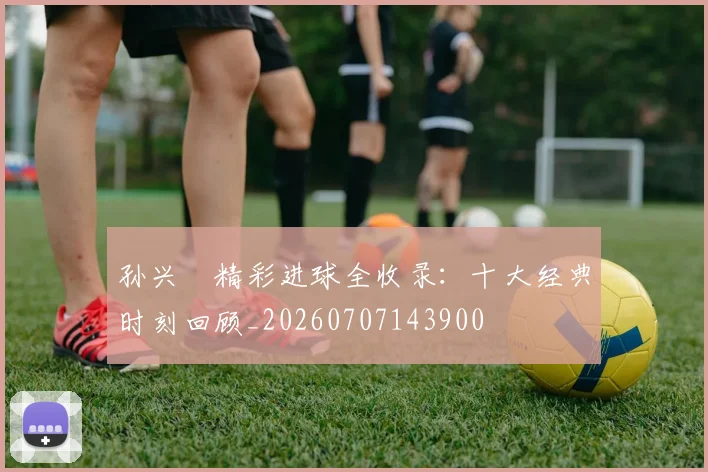 孙兴慜精彩进球全收录：十大经典时刻回顾_20260707143900