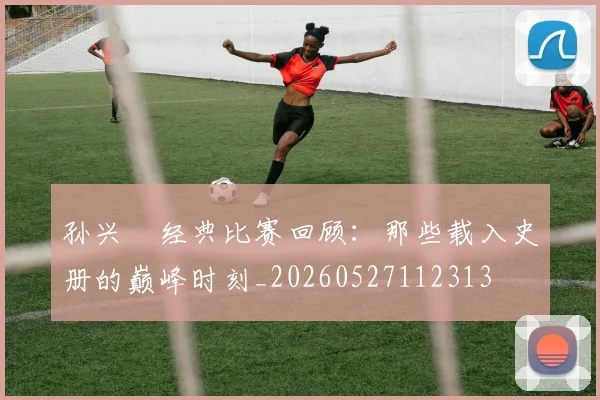 孙兴慜经典比赛回顾:那些载入史册的巅峰时刻_20260527112313