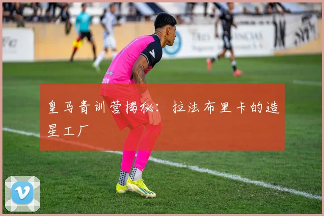 皇马青训营揭秘：拉法布里卡的造星工厂