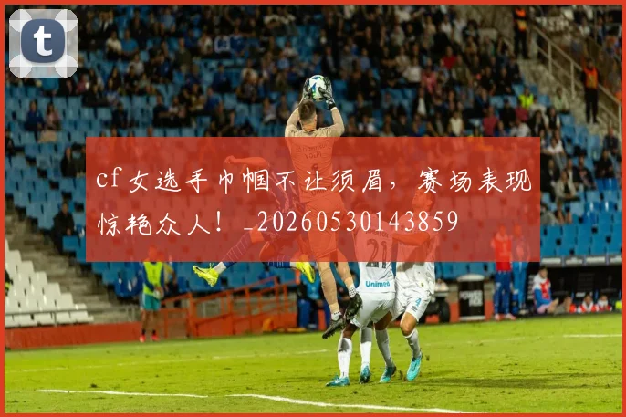 cf女选手巾帼不让须眉,赛场表现惊艳众人!_20260530143859