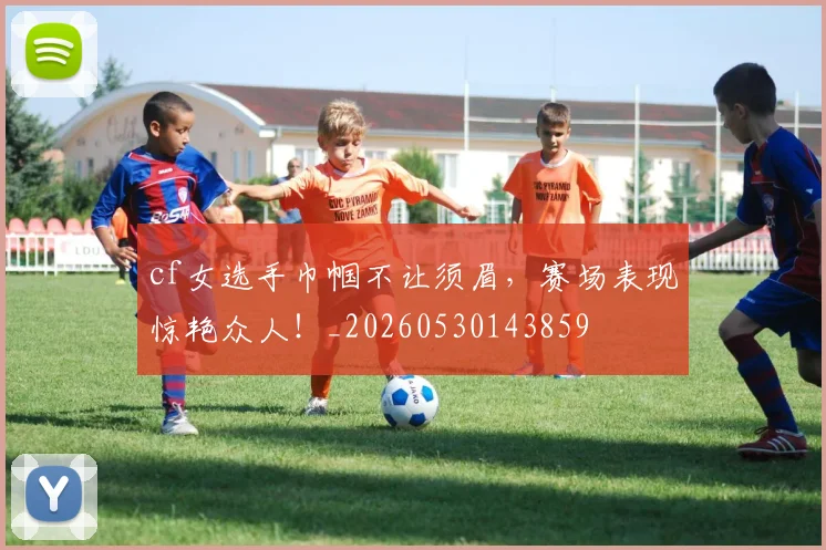 cf女选手巾帼不让须眉，赛场表现惊艳众人！_20260530143859