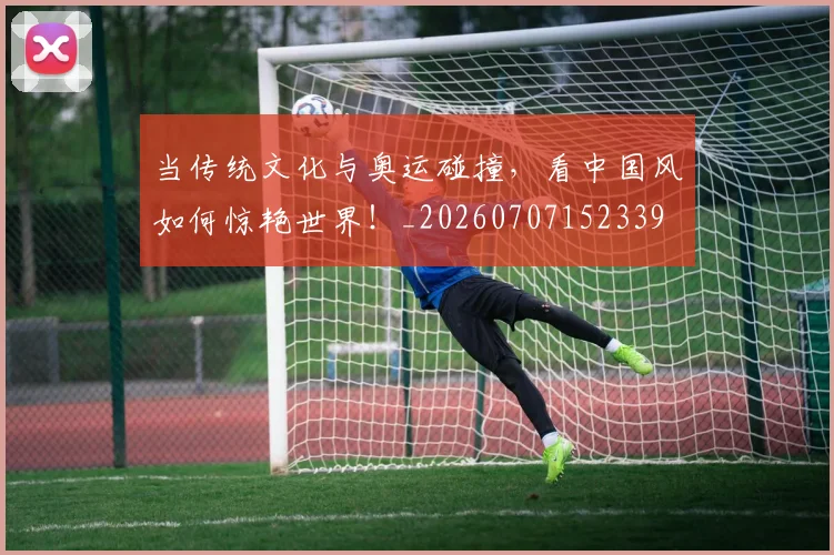 当传统文化与奥运碰撞,看中国风如何惊艳世界!_20260707152339