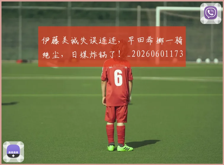 伊藤美诚失误连连，早田希娜一骑绝尘，日媒炸锅了！_20260601173419_20260704165532