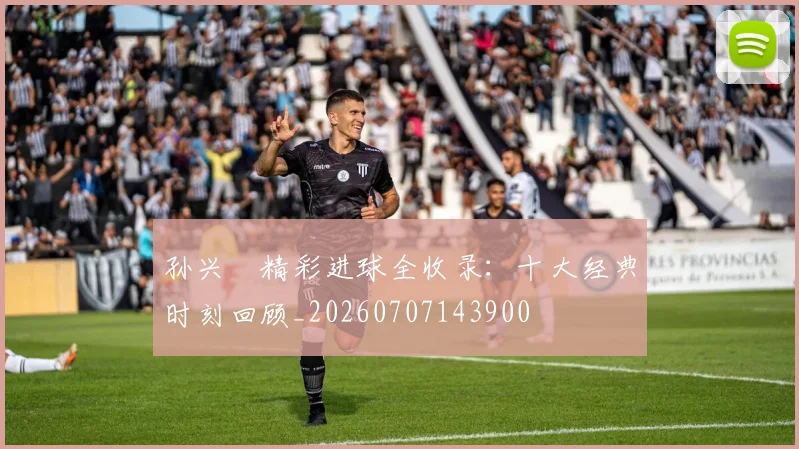 孙兴慜精彩进球全收录:十大经典时刻回顾_20260707143900