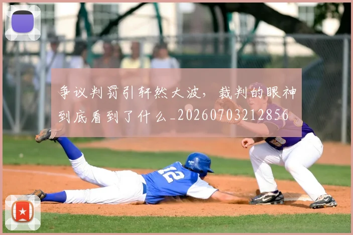 争议判罚引轩然大波,裁判的眼神到底看到了什么_20260703212856