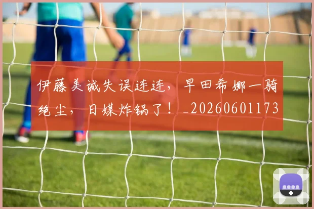 伊藤美诚失误连连,早田希娜一骑绝尘,日媒炸锅了!_20260601173419_20260704165532