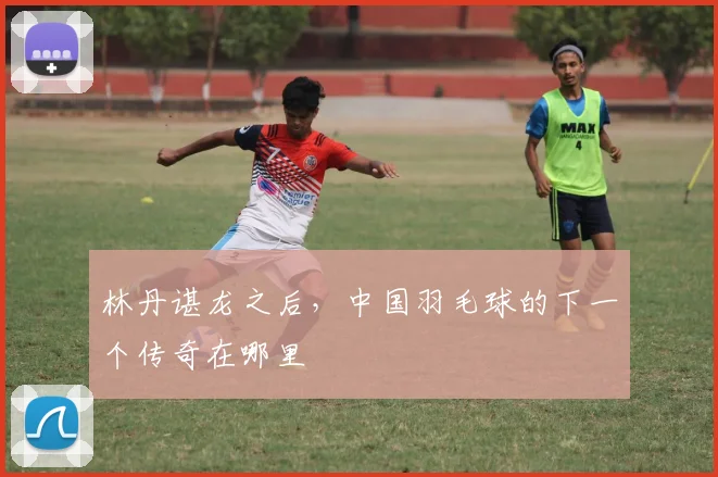 林丹谌龙之后,中国羽毛球的下一个传奇在哪里