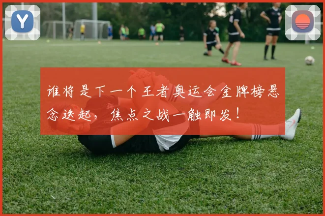 谁将是下一个王者奥运会金牌榜悬念迭起，焦点之战一触即发！
