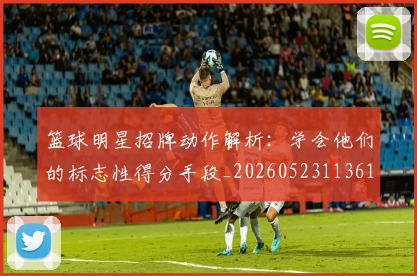 篮球明星招牌动作解析：学会他们的标志性得分手段_20260523113619