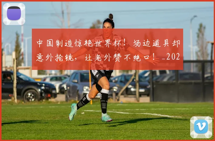 中国制造惊艳世界杯!场边道具却意外抢镜,让老外赞不绝口!_20260703204401